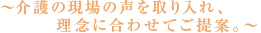 ～介護の現場の声を取り入れ、理念に合わせてご提案～
