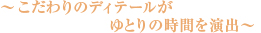 ～こだわりのディテールがゆとりの時間を演出～