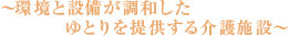 ～環境と設備が調和したゆとりを提供する介護施設～